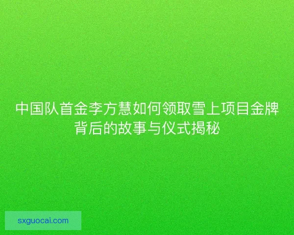中国队首金李方慧如何领取雪上项目金牌背后的故事与仪式揭秘