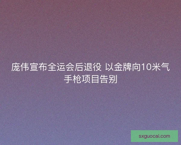 庞伟宣布全运会后退役 以金牌向10米气手枪项目告别