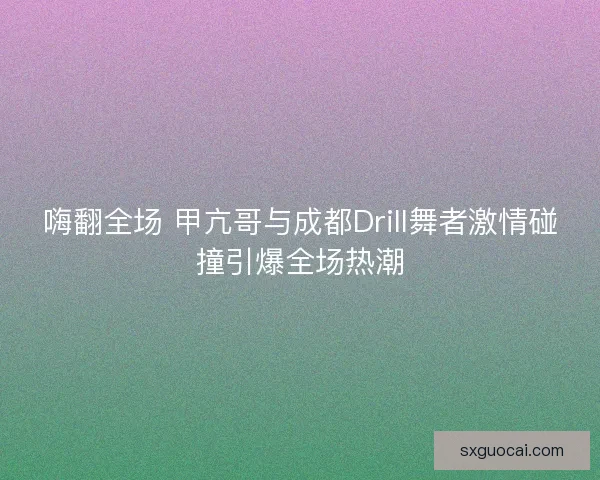 嗨翻全场 甲亢哥与成都Drill舞者激情碰撞引爆全场热潮