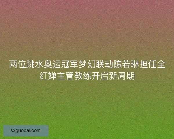 两位跳水奥运冠军梦幻联动陈若琳担任全红婵主管教练开启新周期